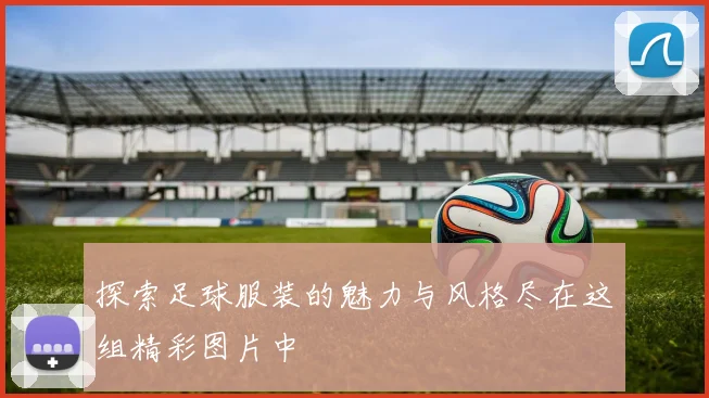 探索足球服装的魅力与风格尽在这组精彩图片中