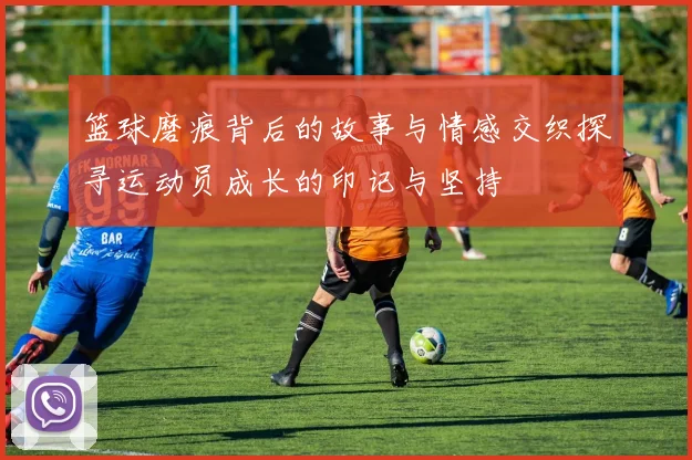 篮球磨痕背后的故事与情感交织探寻运动员成长的印记与坚持
