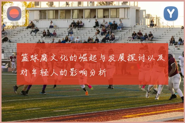 篮球腐文化的崛起与发展探讨以及对年轻人的影响分析