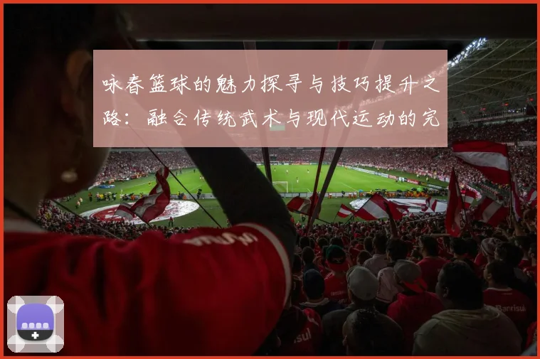 咏春篮球的魅力探寻与技巧提升之路：融合传统武术与现代运动的完美结合