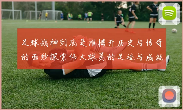 足球战神到底是谁揭开历史与传奇的面纱探索伟大球员的足迹与成就