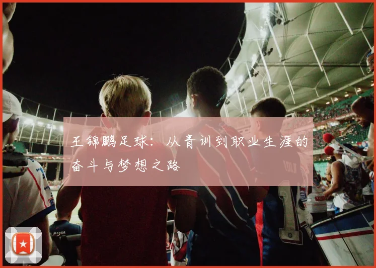 王锦鹏足球：从青训到职业生涯的奋斗与梦想之路