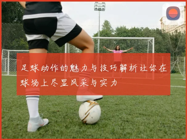足球动作的魅力与技巧解析让你在球场上尽显风采与实力
