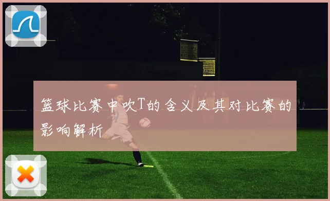篮球比赛中吹T的含义及其对比赛的影响解析